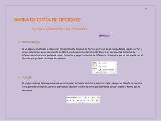 8

BARRA DE CINTA DE OPCIONES
FICHAS O SUBGRUPOS Y SUS FUNCIONES
(INICIO)
 PORTAPAPELES
Es un espacio destinado a almacenar temporalmente bloques de texto o gráficos, en el cual podemos copiar, cortar y
mover selecciones en un documento de Word, en documentos distintos de Word o en documentos distintos de
diferentes aplicaciones, podemos copiar formatos y pegar formatos de diferente forma para que no nos quede con el
formato que ya tenía de donde lo copiamos.



FUENTE
Es grupo contiene funciones que nos permite poner la fuente de letra a nuestro texto, escoger el tamaño de nuestra
letra, ponerla en negrilla, cursiva, subrayada, escoger el color de letra que queramos aplicar, diseño o forma que la
deseemos.

 