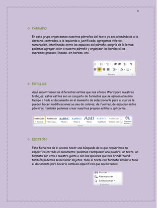 9

 PÀRRAFO
En este grupo organizamos nuestros párrafos del texto ya sea alineándolos a la
derecha, centrados, a la izquierda o justificado; agregamos viñetas,
numeración, interlineado entre los espacios del párrafo, sangría de la letras;
podemos agregar color a nuestro párrafo y organizar los bordes si los
queremos gruesos, lineado, sin bordes, etc.

 ESTILOS
Aquí encontramos los diferentes estilos que nos ofrece Word para nuestros
trabajos, estos estilos son un conjunto de formatos que se aplican al mismo
tiempo a todo el documento en el momento de seleccionarlo pero al cual se le
pueden hacer modificaciones ya sea de colores, de fuentes, de espacios entre
párrafos; también podemos crear nuestros propios estilos y aplicarlos.

 EDICIÒN
Esta ficha nos da el acceso hacer una búsqueda de lo que requerimos en
específico en todo el documento; podemos reemplazar una palabra, un texto, un
formato por otro a nuestro gusto o con las opciones que nos brinda Word;
también podemos seleccionar objetos, todo el texto con formato similar o todo
el documento para hacerle cambios específicos que necesitemos.

 
