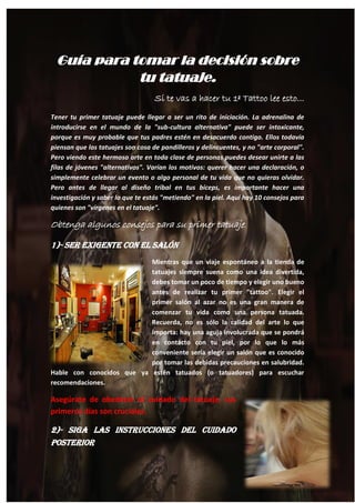 12
Guía para tomar la decisión sobre
tu tatuaje.
Si te vas a hacer tu 1º Tattoo lee esto...
Tener tu primer tatuaje puede llegar a ser un rito de iniciación. La adrenalina de
introducirse en el mundo de la "sub-cultura alternativa" puede ser intoxicante,
porque es muy probable que tus padres estén en desacuerdo contigo. Ellos todavía
piensan que los tatuajes son cosa de pandilleros y delincuentes, y no "arte corporal".
Pero viendo este hermoso arte en toda clase de personas puedes desear unirte a las
filas de jóvenes "alternativos". Varían los motivos: querer hacer una declaración, o
simplemente celebrar un evento o algo personal de tu vida que no quieras olvidar.
Pero antes de llegar al diseño tribal en tus bíceps, es importante hacer una
investigación y saber lo que te estás "metiendo" en la piel. Aquí hay 10 consejos para
quienes son "vírgenes en el tatuaje".
Obtenga algunos consejos para su primer tatuaje.
1)- Ser Exigente con el Salón
Mientras que un viaje espontáneo a la tienda de
tatuajes siempre suena como una idea divertida,
debes tomar un poco de tiempo y elegir uno bueno
antes de realizar tu primer "tattoo". Elegir el
primer salón al azar no es una gran manera de
comenzar tu vida como una persona tatuada.
Recuerda, no es sólo la calidad del arte lo que
importa: hay una aguja involucrada que se pondrá
en contacto con tu piel, por lo que lo más
conveniente sería elegir un salón que es conocido
por tomar las debidas precauciones en salubridad.
Hable con conocidos que ya estén tatuados (o tatuadores) para escuchar
recomendaciones.
Asegúrate de obedecer el cuidado del tatuaje, sus
primeros días son cruciales.
2)- Siga las Instrucciones del Cuidado
Posterior
 