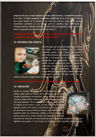 14
asegúrese de que no estás eligiendo la moda sobre la forma, o simplemente porque
se ve bien. Te debes asegurar el verdadero significado de la frase/diseño/símbolo
que desees grabar en tu cuerpo de por vida. Esa escritura árabe puede parecer
maravillosa plantada en tus bíceps, pero si significa algo relacionado al
Fundamentalismo Islámico teniendo un fuerte discurso agnóstico y pro-yankee (por
poner un ejemplo), las consecuencias están sobre ti.
Asegúrate de obtener una oferta sobre tu tatuaje antes de que la tinta se
inicie, esto ayuda a evitar ser "tomados de pelo”.
5)- Obtenga una Oferta
Aquí hay algo que muchos principiantes no tienen
en cuenta. Un buen tatuaje de un artista
respetado cuesta mucho dinero. Es necesario
tener esto en cuenta en el diseño de su tatuaje. El
tamaño y el detalle son los dos puntos más
importantes para determinar los factores de
costos, ya que significa una cosa: el tiempo de
realización. Cuanto más se tarde, más caro es. Un
pequeño tatuaje monócromo, normalmente
cuesta entre U$S 50 y U$S 100, y puede durar sólo
una sesión. Encuentra un buen artista con un
sólido muestrario y pregunta por los precios de antemano.
La ubicación del tatuaje es casi tan importante como el mismo tatuaje.
6)- Ubicación.
Donde te pondrás el tatuaje es tan importante como el
diseño, sobre todo en función de tu estilo de vida. Así que
cuando la planifiques la ubicación, debes tener en cuenta tu
cuerpo, y luego decidir si desea que tu tatuaje se encuentre en
una zona expuesta. Por lo general, se considera tabú realizar
el trabajo en las manos y cara, así que como un virgen de
tatuajes, obviar estas partes y sacarlas de la lista. Si trabajas
en una empresa que prohíbe los tatuajes, es probable que sea
prudente saltar los antebrazos, tobillos y cuello. Tatuajes en
ciertas partes de tu cuerpo tendrá más desgaste, por lo que
necesitan ser retocadas con más frecuencia para mantenerlos en buen estado, lo que
significan más gastos. Y si no tienes un umbral de dolor muy alto, elije una parte
 