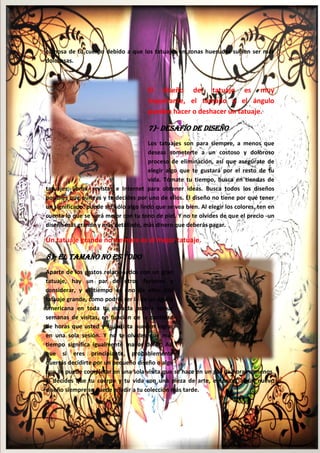15
carnosa de tu cuerpo debido a que los tatuajes en zonas huesudas suelen ser más
dolorosas.
El diseño del tatuaje es muy
importante, el tamaño y el ángulo
pueden hacer o deshacer un tatuaje.
7)- Desafío de Diseño
Los tatuajes son para siempre, a menos que
deseas someterte a un costoso y doloroso
proceso de eliminación, así que asegúrate de
elegir algo que te gustará por el resto de tu
vida. Tómate tu tiempo, busca en tiendas de
tatuajes, libros, revistas e Internet para obtener ideas. Busca todos los diseños
posibles que quieras y te decides por uno de ellos. El diseño no tiene por qué tener
un significado: puede ser sólo algo lindo que se vea bien. Al elegir los colores, ten en
cuenta lo que se verá mejor con tu tono de piel. Y no te olvides de que el precio -un
diseño más grande y más detallado, más dinero que deberás pagar.
Un tatuaje grande no siempre es el mejor tatuaje.
8)- El Tamaño No es Todo
Aparte de los gastos relacionados con un gran
tatuaje, hay un par de otros factores a
considerar, y el tiempo es uno de ellos. Un
tatuaje grande, como podría ser la de un águila
americana en toda tu espalda podría tomar
semanas de visitas, en función de la cantidad
de horas que usted y su artista pueden lograr
en una sola sesión. Y no te olvides que más
tiempo significa igualmente mayor dolor. Así
que si eres principiante, probablemente
querrás decidirte por un pequeño diseño o algo
que se puede completar en una sola visita que se hace en un par de horas o menos.
Si decides que tu cuerpo y tu vida son una pieza de arte, entonces algún nuevo
diseño siempre se puede añadir a tu colección más tarde.
 