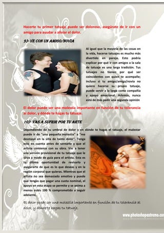 16
Hacerte tu primer tatuaje puede ser doloroso, asegúrate de ir con un
amigo para ayudar a aliviar el dolor.
9)- Ve Con un Amigo/Novia
Al igual que la mayoría de las cosas en
la vida, hacerse tatuajes es mucho más
divertido en pareja. Esto podría
explicar por qué ir con amigos a la sala
de tatuaje es una larga tradición. Tus
tatuajes no tienen por qué ser
coincidentes con quien te acompañe;
incluso si tu amigo/amiga/novia no
quiere hacerse su propio tatuaje,
puede servir a la larga como compañía
y apoyo emocional. Además, nunca
está de más pedir una segunda opinión.
El dolor puede ser una molestia importante en función de tu tolerancia
al dolor, y dónde te hagas tu tatuaje.
10)- Vas a Sufrir por Tu Arte
Dependiendo de tu umbral de dolor y en dónde te hagas el tatuaje, el malestar
puede ir de "una pequeña molestia" a "me
desmayé en la silla de tanto dolor". Tenga
esto en cuenta antes de sentarte y que el
artista comience con su obra. Vas a tener
una versión provisional de tu tatuaje que le
sirva a modo de guía para el artista. Esta es
tu última oportunidad de revisarlo y
asegurarte de que es lo que deseas y en la
región corporal que quieras. Mientras que el
artista no sea demasiado emotivo y puede
que tengas que pagar una cuota nominal, el
apoyo en esta etapa se permite y se anima a
menos estés 100 % comprometido a seguir
adelante.
El dolor puede ser una molestia importante en función de tu tolerancia al
dolor, y dónde te hagas tu tatuaje.
 