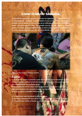17
Como realizar tatuajes.
Un tatuajes se realiza introduciendo partículas con pigmentos en la dermis para que
su eliminación no sea posible. La profundidad a la que se localizan los pigmentos es
variable y con el tiempo la tinta se rodea de un infiltrado inflamatorio y desciende a
niveles más profundos (eso hace por ejemplo que los tatuajes negros se vuelvan
azules). En el caso de la micropigmentación la tinta es más superficial y se localiza en
la unión dermoepidérmica por ello se va perdiendo poco a poco y si se quiere
conservar hay q hacer retoques anuales
Pasos:
En el día de hoy vamos a compartir cuales son los pasos que los tatuadores siguen a
la hora de realizar cualquier diseño de tatuaje. Generalmente estos pasos significan
una estandarización que no todos siguen.
A continuación les vamos a dejar la lista que contiene nueve pasos a seguir para
todos los tatuadores, les volvemos a repetir que hay muchos que tienen su estilo
propio y no siguen a rajatabla estos consejos.
1)- El artista que realiza el tatuaje se lava las manos.
2)- Se limpia y desinfecta la zona de tu cuerpo sobre la que se realizará el tatuaje.
3)- La persona que realiza el tatuaje se colocará guantes nuevos y limpios (tal vez se
 