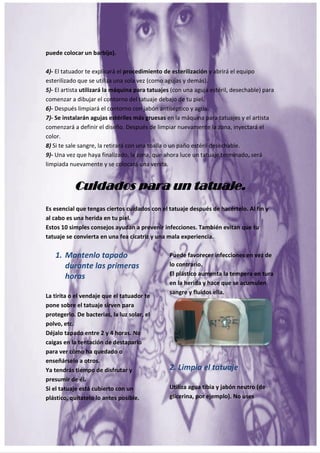 18
puede colocar un barbijo).
4)- El tatuador te explicará el procedimiento de esterilización y abrirá el equipo
esterilizado que se utiliza una sola vez (como agujas y demás).
5)- El artista utilizará la máquina para tatuajes (con una aguja estéril, desechable) para
comenzar a dibujar el contorno del tatuaje debajo de tu piel.
6)- Después limpiará el contorno con jabón antiséptico y agua.
7)- Se instalarán agujas estériles más gruesas en la máquina para tatuajes y el artista
comenzará a definir el diseño. Después de limpiar nuevamente la zona, inyectará el
color.
8) Si te sale sangre, la retirará con una toalla o un paño estéril desechable.
9)- Una vez que haya finalizado, la zona, que ahora luce un tatuaje terminado, será
limpiada nuevamente y se colocará una venda.
Cuidados para un tatuaje.
Es esencial que tengas ciertos cuidados con el tatuaje después de hacértelo. Al fin y
al cabo es una herida en tu piel.
Estos 10 simples consejos ayudan a prevenir infecciones. También evitan que tu
tatuaje se convierta en una fea cicatriz y una mala experiencia.
1. Mantenlo tapado
durante las primeras
horas
La tirita o el vendaje que el tatuador te
pone sobre el tatuaje sirven para
protegerlo. De bacterias, la luz solar, el
polvo, etc.
Déjalo tapado entre 2 y 4 horas. No
caigas en la tentación de destaparlo
para ver cómo ha quedado o
enseñárselo a otros.
Ya tendrás tiempo de disfrutar y
presumir de él.
Si el tatuaje está cubierto con un
plástico, quítatelo lo antes posible.
Puede favorecer infecciones en vez de
lo contrario.
El plástico aumenta la tempera en tura
en la herida y hace que se acumulen
sangre y fluidos ella.
2. Limpia el tatuaje
Utiliza agua tibia y jabón neutro (de
glicerina, por ejemplo). No uses
 