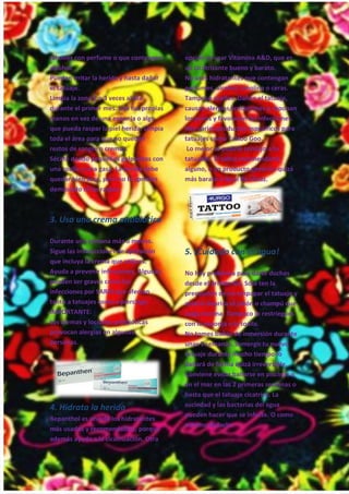 19
jabones con perfume o que contengan
alcohol.
Pueden irritar la herida y hasta dañar
el tatuaje.
Limpia la zona 2 o 3 veces al día
durante el primer mes. Usa tus propias
manos en vez de una esponja o algo
que pueda raspar la piel herida. Limpia
toda el área para que no queden
restos de sangre o cremas.
Sécate dando pequeños golpecitos con
una toalla o una gasa. La herida debe
quedar bien seca, pero no la aprietes
demasiado ni las raspes.
3. Usa una crema antibiótica
Durante una semana más o menos.
Sigue las instrucciones de aplicación
que incluya la crema que utilices.
Ayuda a prevenir infecciones. Algunas
pueden ser graves como las
infecciones por SARM que afectan
tanto a tatuajes como a piercings.
IMPORTANTE:
Las cremas y lociones antibióticas
provocan alergias en algunas
personas.
4. Hidrata la herida
Bepanthol es uno de los hidratantes
más usados y recomendables, porque
además ayuda a la cicatrización. Otra
opción es usar Vitamina A&D, que es
un cicatrizante bueno y barato.
No uses hidratantes que contengan
perfumes, alcohol, lanolina o ceras.
Tampoco aceites. Dañan el tatuaje,
causan alergias/irritaciones o taponan
los poros y favorecen las infecciones.
Hay varios productos específicos para
tatuajes como Tattoo Goo.
Lo mejor es pedirle consejo a tu
tatuador. Él sabrá recomendarte
alguno, o un producto genérico quizá
más barato e igual de eficaz.
5. ¡Cuidado con el agua!
No hay problema para darte duchas
desde el primer día. Sólo ten la
precaución de no empapar el tatuaje y
aclarar deprisa el jabón o champú que
caiga encima. Tampoco lo restriegues
con la esponja o la toalla.
No tomes baños de inmersión durante
unas 3 semanas. Sumergir tu nuevo
tatuaje durante mucho tiempo lo
dañará de forma quizá irreversible.
Conviene evitar bañarse en piscinas o
en el mar en las 2 primeras semanas o
hasta que el tatuaje cicatrice. La
suciedad y las bacterias del agua
pueden hacer que se infecte. O como
mínimo dañarlo.
 