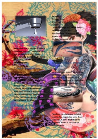 20
6. Protégete del sol
Es probable que el sol irrite la piel si el
tatuaje es reciente. Y en general hace
que pierda brillo o color. Usa un
protector solar de nivel alto (factor 30
o superior) para protegerlo de los
rayos ultravioleta.
7. Deja el tatuaje al aire
No lo tapes con vendas, tiritas o lo que
sea pasadas las primeras horas
después de hacértelo. Es una herida,
¿te acuerdas? Y suele convenir que las
heridas estén al aire para evitar la
infección de peligrosos microbios
anaerobios (los que se multiplican en
heridas no lo bastante oxigenadas).
Utiliza ropa cómoda y suelta que no
oprima la zona del tatuaje.
8. Busca señales de alergias
o infecciones
Pueden ocurrir hasta tomando todas
las precauciones. Presta atención al
aparecimiento de:
Sarpullidos.
Enrojecimiento.
Escozor y/o picor.
Fiebre.
Líquido que salga de la herida incluso
después de curada, etc.
Son algunos de l os síntomas de
alergias o infecciones. Busca ayuda
médica si es necesario.
9. No te rasques ni arranques
las costras
Un tatuaje suele tardar 1 o 2 semanas
en cicatrizar, según la zona donde esté
y su tamaño. Evita rascarte por más
que te pique y deja que se caigan solas
las costras que se van formando.
10. ¿Y después qué?
Pasado un mes, tu tatuaje ya habrá
cicatrizado y en principio ya no debe
infectarse. A partir de ahí basta no
exponerlo mucho al sol o usar un
protector solar.
 