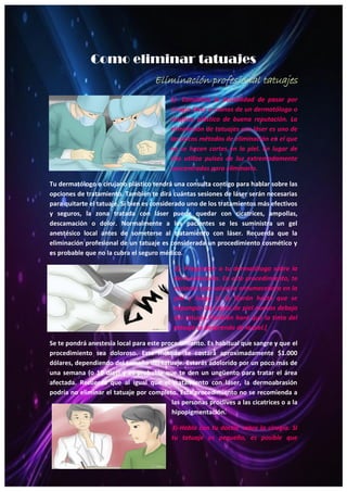 21
Como eliminar tatuajes
Eliminación profesional tatuajes
1)- Considera la posibilidad de pasar por
cirugía láser a manos de un dermatólogo o
cirujano plástico de buena reputación. La
eliminación de tatuajes con láser es uno de
los pocos métodos de eliminación en el que
no se hacen cortes en la piel. En lugar de
ello utiliza pulsos de luz extremadamente
concentrados para eliminarlo.
Tu dermatólogo o cirujano plástico tendrá una consulta contigo para hablar sobre las
opciones de tratamiento. También te dirá cuántas sesiones de láser serán necesarias
para quitarte el tatuaje. Si bien es considerado uno de los tratamientos más efectivos
y seguros, la zona tratada con láser puede quedar con cicatrices, ampollas,
descamación o dolor. Normalmente a los pacientes se les suministra un gel
anestésico local antes de someterse al tratamiento con láser. Recuerda que la
eliminación profesional de un tatuaje es considerada un procedimiento cosmético y
es probable que no la cubra el seguro médico.
2)- Pregúntale a tu dermatólogo sobre la
dermoabrasión. En este procedimiento, te
rociarán una solución entumecedora en la
piel y luego te la lijarán hasta que se
expongan las capas de piel nuevas debajo
del tatuaje.También hará que la tinta del
tatuaje se desprenda de la piel.[
Se te pondrá anestesia local para este procedimiento. Es habitual que sangre y que el
procedimiento sea doloroso. Este método te costará aproximadamente $1.000
dólares, dependiendo del tamaño del tatuaje. Estarás adolorido por un poco más de
una semana (o 10 días) y es probable que te den un ungüento para tratar el área
afectada. Recuerda que al igual que el tratamiento con láser, la dermoabrasión
podría no eliminar el tatuaje por completo. Este procedimiento no se recomienda a
las personas proclives a las cicatrices o a la
hipopigmentación.
3)-Habla con tu doctor sobre la cirugía. Si
tu tatuaje es pequeño, es posible que
 