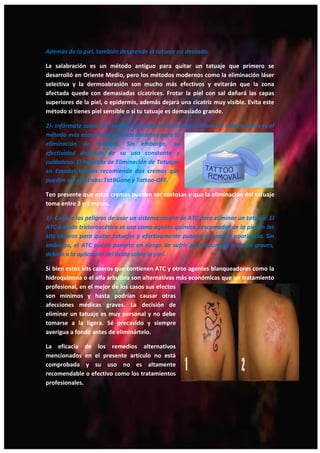 23
Además de la piel, también desprende el tatuaje no deseado.
La salabración es un método antiguo para quitar un tatuaje que primero se
desarrolló en Oriente Medio, pero los métodos modernos como la eliminación láser
selectiva y la dermoabrasión son mucho más efectivos y evitarán que la zona
afectada quede con demasiadas cicatrices. Frotar la piel con sal dañará las capas
superiores de la piel, o epidermis, además dejará una cicatriz muy visible. Evita este
método si tienes piel sensible o si tu tatuaje es demasiado grande.
2)- Infórmate sobre las cremas eliminadoras de tatuajes. El uso de estas cremas es el
método más económico y menos doloroso para la
eliminación de tatuajes. Sin embargo, su
efectividad depende de su uso constante y
cuidadoso. El Instituto de Eliminación de Tatuajes
en Estados Unidos recomienda dos cremas que
pueden ser efectivas: TatBGone y Tattoo-OFF.
Ten presente que estas cremas pueden ser costosas y que la eliminación del tatuaje
toma entre 3 y 9 meses.
3)- Conoce los peligros de usar un sistema casero de ATC para eliminar un tatuaje. El
ATC o ácido tricloroacético se usa como agente químico descamador de la piel en los
kits caseros para quitar tatuajes y efectivamente pueden aclarar su apariencia. Sin
embargo, el ATC puede ponerte en riesgo de sufrir quemaduras y lesiones graves,
debido a la aplicación del ácido sobre la piel.
Si bien estos kits caseros que contienen ATC y otros agentes blanqueadores como la
hidroquinona o el alfa arbutina son alternativas más económicas que un tratamiento
profesional, en el mejor de los casos sus efectos
son mínimos y hasta podrían causar otras
afecciones médicas graves. La decisión de
eliminar un tatuaje es muy personal y no debe
tomarse a la ligera. Sé precavido y siempre
averigua a fondo antes de eliminártelo.
La eficacia de los remedios alternativos
mencionados en el presente artículo no está
comprobada y su uso no es altamente
recomendable o efectivo como los tratamientos
profesionales.
 
