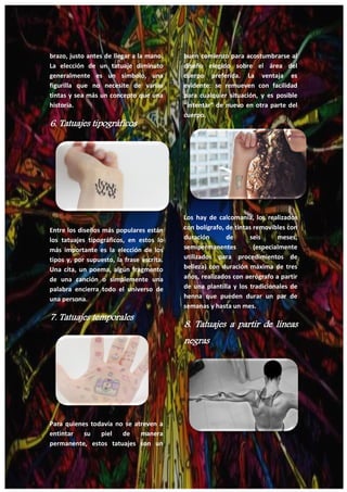 26
brazo, justo antes de llegar a la mano.
La elección de un tatuaje diminuto
generalmente es un símbolo, una
figurilla que no necesite de varias
tintas y sea más un concepto que una
historia.
6. Tatuajes tipográficos
Entre los diseños más populares están
los tatuajes tipográficos, en estos lo
más importante es la elección de los
tipos y, por supuesto, la frase escrita.
Una cita, un poema, algún fragmento
de una canción o simplemente una
palabra encierra todo el universo de
una persona.
7. Tatuajes temporales
Para quienes todavía no se atreven a
entintar su piel de manera
permanente, estos tatuajes son un
buen comienzo para acostumbrarse al
diseño elegido sobre el área del
cuerpo preferida. La ventaja es
evidente: se remueven con facilidad
para cualquier situación, y es posible
“intentar” de nuevo en otra parte del
cuerpo.
Los hay de calcomanía, los realizados
con bolígrafo, de tintas removibles con
duración de seis meses,
semipermanentes (especialmente
utilizados para procedimientos de
belleza) con duración máxima de tres
años, realizados con aerógrafo a partir
de una plantilla y los tradicionales de
henna que pueden durar un par de
semanas y hasta un mes.
8. Tatuajes a partir de líneas
negras
 