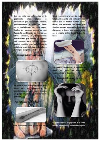 27
Con un estilo con referencias en la
geometría, estos tatuajes se
caracterizan por ser diseños creados,
principalmente, a partir de líneas
rectas tradicionales en color negro.
Suelen ser patrones dentro de una
figura, la combinación de formas con
otros símbolos, o composiciones
minimalistas que revelan la limpieza
del conjunto. Este tipo de tatuajes
suelen, también, tener su origen en la
mitología o ser símbolos que aludan a
la religión o espiritualidad.
9. Tatuajes de coordenadas
De toda la vida, los números han sido
tema para los tatuajes, y las
coordenadas en la piel hacen de estos
un juego en el que el destino es la
persona.
10. Tatuajes de flechas
Los proyectiles sobre la piel son otra
figura recurrente a la hora de elegir un
tatuaje. El encanto está en las diversas
formas que las flechas pueden tener:
rectas, que terminen con líneas que
simulen plumas; u otros diseños como
diamantes o figuras geométricas justo
en el medio antes de continuar la
línea.
Las flechas simbolizan el camino a
seguir por quien las porta, la
trayectoria de su destino.
11. Tatuajes de triángulos
La constelación Triangulum o la letra
delta Δ, la representación del triángulo
 