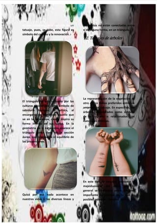 28
es una constante en la elección de un
tatuaje, pues, se sabe, esta figura es
símbolo del cambio y la renovación.
El triángulo ha sido utilizado por las
culturas ancestrales como símbolo de
sabiduría humana; el artista, al
encargarse de mimetizar aquello que
ve en la naturaleza, crea e inspira su
forma infinita en sus obras. En la
geometría de la naturaleza aparece el
triángulo como clave de la sección
áurea, que representa el equilibrio de
las proporciones.
Quizá por eso nada acontece en
nuestras vidas si las diversas líneas y
elementos no están conectadas entre
sí de alguna forma, en un triángulo.
12. Tatuajes de árboles
La representación de la vegetación es
otro de los temas preferidos entre los
amantes del tatuaje. En específico, los
árboles, considerados como símbolo
de lo sagrado o relacionados con
cuestiones místicas.
En este tipo de tatuajes prevalece la
majestuosidad del árbol, por lo
general se extienden sobre un área
importante del cuerpo en la que es
posible admirar detalles como las
 