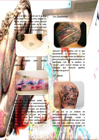 29
hojas o el tallo. La razón por la que se
suele elegir un árbol como tatuaje es,
en la mayoría de los casos, porque
representa el desarrollo de la vida,
alude a la germinación y a los procesos
de transformación de la naturaleza.
13. Tatuajes con tintas
vibrantes
Este tipo de tatuajes suelen ser
pequeñas manchas o concentraciones
de color que aparentan ser fuentes de
tinta nacidas en la piel. Los diseños,
por lo general abstractos, permiten la
exploración en el uso de tintas
diversas sobre uno mismo, o la
elección de un color poderoso que
destaque sobre las composiciones
tradicionales.
14. Guerreros
Samurái es el término con el que
actualmente se denomina a los
guerreros de Japón antes de que allí se
diera el proceso de industrialización. El
significado real de la palabra es
"servir", pero con el tiempo se ha
instalado que Samurái significa
"hombre de guerra".
15. peces
El pez koi es un símbolo de
lucha,longevidad y fertilidad. El koi
representa fortaleza, coraje y
paciencia; una leyenda dice que un koi
que con gran esfuerzo escaló una
cascada fue convertido en dragón. El
 