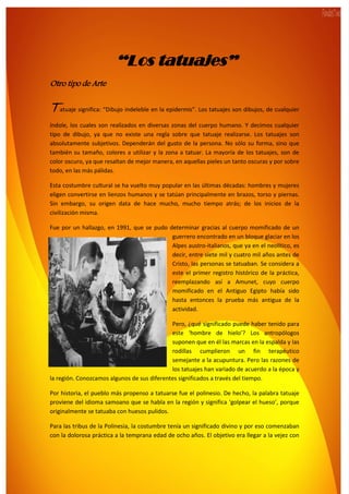 3
“Los tatuajes”
Otro tipo de Arte
Tatuaje significa: “Dibujo indeleble en la epidermis”. Los tatuajes son dibujos, de cualquier
índole, los cuales son realizados en diversas zonas del cuerpo humano. Y decimos cualquier
tipo de dibujo, ya que no existe una regla sobre que tatuaje realizarse. Los tatuajes son
absolutamente subjetivos. Dependerán del gusto de la persona. No sólo su forma, sino que
también su tamaño, colores a utilizar y la zona a tatuar. La mayoría de los tatuajes, son de
color oscuro, ya que resaltan de mejor manera, en aquellas pieles un tanto oscuras y por sobre
todo, en las más pálidas.
Esta costumbre cultural se ha vuelto muy popular en las últimas décadas: hombres y mujeres
eligen convertirse en lienzos humanos y se tatúan principalmente en brazos, torso y piernas.
Sin embargo, su origen data de hace mucho, mucho tiempo atrás; de los inicios de la
civilización misma.
Fue por un hallazgo, en 1991, que se pudo determinar gracias al cuerpo momificado de un
guerrero encontrado en un bloque glaciar en los
Alpes austro-italianos, que ya en el neolítico, es
decir, entre siete mil y cuatro mil años antes de
Cristo, las personas se tatuaban. Se considera a
este el primer registro histórico de la práctica,
reemplazando así a Amunet, cuyo cuerpo
momificado en el Antiguo Egipto había sido
hasta entonces la prueba más antigua de la
actividad.
Pero, ¿qué significado puede haber tenido para
este ‘hombre de hielo’? Los antropólogos
suponen que en él las marcas en la espalda y las
rodillas cumplieron un fin terapéutico
semejante a la acupuntura. Pero las razones de
los tatuajes han variado de acuerdo a la época y
la región. Conozcamos algunos de sus diferentes significados a través del tiempo.
Por historia, el pueblo más propenso a tatuarse fue el polinesio. De hecho, la palabra tatuaje
proviene del idioma samoano que se habla en la región y significa ‘golpear el hueso’, porque
originalmente se tatuaba con huesos pulidos.
Para las tribus de la Polinesia, la costumbre tenía un significado divino y por eso comenzaban
con la dolorosa práctica a la temprana edad de ocho años. El objetivo era llegar a la vejez con
 