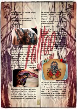 30
ascenso del koi a la cascada "significa
triunfar en la vida".
Los koi y los tatuajes de peces koi son
considerados de buena fortuna.
16. Religiosos
Los tatuajes religiosos son muy
elegidos por las personas que deciden
hacerse un tatuaje, y esto tiene una
explicación lógica. Estos son tatuajes
para personas que sienten muy
fuertemente lo que creen, que están
seguros de sus convicciones, de sus
creencias, de sus pensamientos. Y
además, están hechos para personas
que quieren demostrar
a las demás lo que piensan. Un tatuaje
es el complemento ideal para reforzar
esa idea religiosa que tenemos por
nuestras acciones y por nuestra voz.
Aquí se cumple lo de “una imagen vale
más que mil palabras”. Utilizaremos,
entonces, nuestro cuerpo para
transmitir nuestras creencias
religiosas, algo que sin duda no
quedará en la nada y será muy vistoso
para todo el mundo.
Las personas que tienen fuertes
creencias religiosas e inclinaciones
religiosas con mucha convicción,
seguramente encontrarán muy
atractivo el hecho de hacer un tatuaje,
una imagen en el cuerpo, que sin decir
una palabra diga muchísimo. Y es que
todos los tatuajes religiosos están
cargados de significados muy
profundos. Muchos podrán pensar que
los tatuajes son algo nuevo, sin
embargo esto no es así.
17. Calaveras
Los tatuajes de calaveras mexicanas
han cobrado una enorme popularidad
en el correr de los últimos años.
Tienen una estética fascinante que
llama la atención, puede
personalizarse de muchísimas formas,
por lo cual no pierde originalidad pese
a su carácter popular, se pueden
 