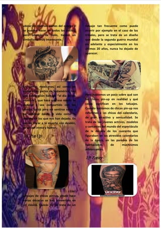 31
ubicar en diversas partes del cuerpo y
se pueden hacer en todos los estilos,
pero además de todo, tienen un
simbolismo muy interesante.
En tierras mexicanas, así como en
varias otras partes de Sudamérica, hay
una celebración llamada “el día de los
muertos", que hace que ese miedo se
expulse y sea compartido con los
demás, quizá para no sentirse solos y
así celebrar tanto la vida como la
muerte de los que nos han dejado. En
vez de mirar a la muerte con desdén,
se ve con ironía y humor.
18. Pin Up
Los
tatuajes de chicas pin-up, desde hace
varias décadas se han convertido en
un clásico. Quizás no se trata de un
tatuaje tan frecuente como puede
ocurrir por ejemplo en el caso de los
tribales, pero se trata de un diseño
que desde la segunda guerra mundial
en adelante y especialmente en los
últimos 20 años, nunca ha dejado de
aparecer.
Pero hablemos un poco sobre qué son
las chicas pin-up en realidad y qué
cosas significan en los tatuajes.
Cuando hablamos de chicas pin-up nos
referimos a las chicas del calendario,
de gran atractivo y sensualidad. Se
trata de las jóvenes actrices, modelos
y cantantes del mundo del espectáculo
de la década de los cuarenta que
figuraban en los atrevidos calendarios
de la época, en las paredes de las
habitaciones de muchísimos
adolescentes.
19. Fonzy
 