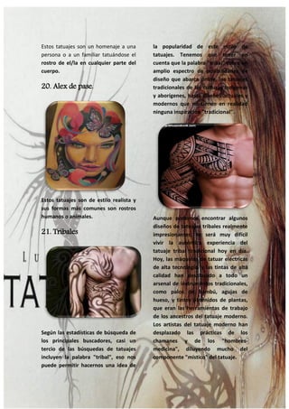 32
Estos tatuajes son un homenaje a una
persona o a un familiar tatuándose el
rostro de el/la en cualquier parte del
cuerpo.
20. Alex de pase.
Estos tatuajes son de estilo realista y
sus formas más comunes son rostros
humanos o animales.
21. Tribales
Según las estadísticas de búsqueda de
los principales buscadores, casi un
tercio de las búsquedas de tatuajes
incluyen la palabra "tribal", eso nos
puede permitir hacernos una idea de
la popularidad de este estilo de
tatuajes. Tenemos que tener en
cuenta que la palabra "tribal" cubre un
amplio espectro de posibilidades de
diseño que abarca desde, los tatuajes
tradicionales de las culturas indígenas
y aborígenes, hasta diseños actuales y
modernos que no tienen en realidad
ninguna inspiración "tradicional".
Aunque podemos encontrar algunos
diseños de tatuajes tribales realmente
impresionantes, te será muy difícil
vivir la auténtica experiencia del
tatuaje tribal tradicional hoy en día.
Hoy, las máquinas de tatuar eléctricas
de alta tecnología, y las tintas de alta
calidad han desplazado a todo un
arsenal de instrumentos tradicionales,
como palos de bambú, agujas de
hueso, y tintes obtenidos de plantas,
que eran las herramientas de trabajo
de los ancestros del tatuaje moderno.
Los artistas del tatuaje moderno han
desplazado las prácticas de los
chamanes y de los "hombres-
medicina", diluyendo mucho del
componente "místico" del tatuaje.
 
