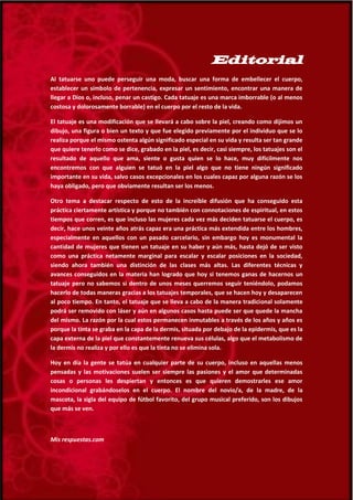5
Editorial
Al tatuarse uno puede perseguir una moda, buscar una forma de embellecer el cuerpo,
establecer un símbolo de pertenencia, expresar un sentimiento, encontrar una manera de
llegar a Dios o, incluso, penar un castigo. Cada tatuaje es una marca imborrable (o al menos
costosa y dolorosamente borrable) en el cuerpo por el resto de la vida.
El tatuaje es una modificación que se llevará a cabo sobre la piel, creando como dijimos un
dibujo, una figura o bien un texto y que fue elegido previamente por el individuo que se lo
realiza porque el mismo ostenta algún significado especial en su vida y resulta ser tan grande
que quiere tenerlo como se dice, grabado en la piel, es decir, casi siempre, los tatuajes son el
resultado de aquello que ama, siente o gusta quien se lo hace, muy difícilmente nos
encontremos con que alguien se tatuó en la piel algo que no tiene ningún significado
importante en su vida, salvo casos excepcionales en los cuales capaz por alguna razón se los
haya obligado, pero que obviamente resultan ser los menos.
Otro tema a destacar respecto de esto de la increíble difusión que ha conseguido esta
práctica ciertamente artística y porque no también con connotaciones de espiritual, en estos
tiempos que corren, es que incluso las mujeres cada vez más deciden tatuarse el cuerpo, es
decir, hace unos veinte años atrás capaz era una práctica más extendida entre los hombres,
especialmente en aquellos con un pasado carcelario, sin embargo hoy es monumental la
cantidad de mujeres que tienen un tatuaje en su haber y aún más, hasta dejó de ser visto
como una práctica netamente marginal para escalar y escalar posiciones en la sociedad,
siendo ahora también una distinción de las clases más altas. Las diferentes técnicas y
avances conseguidos en la materia han logrado que hoy si tenemos ganas de hacernos un
tatuaje pero no sabemos si dentro de unos meses querremos seguir teniéndolo, podamos
hacerlo de todas maneras gracias a los tatuajes temporales, que se hacen hoy y desaparecen
al poco tiempo. En tanto, el tatuaje que se lleva a cabo de la manera tradicional solamente
podrá ser removido con láser y aún en algunos casos hasta puede ser que quede la mancha
del mismo. La razón por la cual estos permanecen inmutables a través de los años y años es
porque la tinta se graba en la capa de la dermis, situada por debajo de la epidermis, que es la
capa externa de la piel que constantemente renueva sus células, algo que el metabolismo de
la dermis no realiza y por ello es que la tinta no se elimina sola.
Hoy en día la gente se tatúa en cualquier parte de su cuerpo, incluso en aquellas menos
pensadas y las motivaciones suelen ser siempre las pasiones y el amor que determinadas
cosas o personas les despiertan y entonces es que quieren demostrarles ese amor
incondicional grabándoselos en el cuerpo. El nombre del novio/a, de la madre, de la
mascota, la sigla del equipo de fútbol favorito, del grupo musical preferido, son los dibujos
que más se ven.
Mis respuestas.com
 