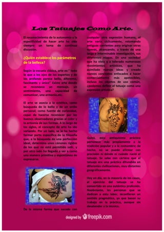 6
Los Tatuajes Como Arte.
El reconocimiento de la autonomía y la
especificidad de hacer arte ha sido
siempre un tema de continua
discusión.
¿Quién establece los parámetros
de la belleza?
Según la escuela clásica, arte es:" todo
lo que a los ojos de los expertos y de
los profanos parece bello, diferente,
fascinante y único" Existe arte donde
se reconozca un mensaje, un
sentimiento, una capacidad de
comunicar, una armonía,etc.
El arte se asocia a la estética, como
búsqueda de lo bello y de un estilo
personal; como fuente de curiosidad,
capaz de hacerse reconocer por los
buenos observadores gracias al color y
la armonía de sus formas. A lo largo de
los siglos, el concepto de arte ha ido
variando. Por un lado, se le ha hecho
formar parte específica de la filosofía
que, a la búsqueda de una perfección
ideal, determina unos cánones rígidos
de los que no está permitido salir, y
por otro lado ha llegado a ser a como
una manera primitiva y espontánea de
expresarse.
De la misma forma que sucede con
cualquier otra expresión humana, el
arte varía cíclicamente, retomando
antiguas corrientes para originar otras
nuevas, alcanzando, a través de una
larga e interminable investigación, sus
diferentes etapas. En una sociedad
que ha visto y a tolerado numerosos
movimientos artísticos, que ha
asimilado nuevas ideas y creado
nuevos conceptos enfocados a hacer
comercialmente más apetecibles,
incluso los objetos de uso común,
¿podemos definir el tatuaje como una
expresión artística?
Quizá, esta antiquísima práctica
pertenece más propiamente a la
tradición popular y a la costumbre; de
hecho, no se puede afirmar con
precisión ni dónde ni cuándo nació el
tatuaje. Se sabe con certeza que el
tatuaje era una práctica difundida en
diferentes civilizaciones, muy distantes
geográficamente.
Hoy en día, en la mayoría de los casos,
el ejercicio del tatuaje se ha
convertido en una auténtica profesión.
Noobstante, les personas que se
dedican a esta labor, leconfieren un
sentido pragmático, ya que basan su
trabajo en la práctica, aunque sin
desatender a la técnica.
 