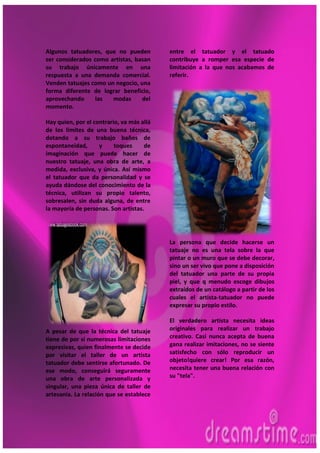 7
Algunos tatuadores, que no pueden
ser considerados como artistas, basan
su trabajo únicamente en una
respuesta a una demanda comercial.
Venden tatuajes como un negocio, una
forma diferente de lograr beneficio,
aprovechando las modas del
momento.
Hay quien, por el contrario, va más allá
de los límites de una buena técnica,
dotando a su trabajo baños de
espontaneidad, y toques de
imaginación que puede hacer de
nuestro tatuaje, una obra de arte, a
medida, exclusiva, y única. Así mismo
el tatuador que da personalidad y se
ayuda dándose del conocimiento de la
técnica, utilizan su propio talento,
sobresalen, sin duda alguna, de entre
la mayoría de personas. Son artistas.
A pesar de que la técnica del tatuaje
tiene de por sí numerosas limitaciones
expresivas, quien finalmente se decide
por visitar el taller de un artista
tatuador debe sentirse afortunado. De
ese modo, conseguirá seguramente
una obra de arte personalizada y
singular, una pieza única de taller de
artesania. La relación que se establece
entre el tatuador y el tatuado
contribuye a romper esa especie de
limitación a la que nos acabamos de
referir.
La persona que decide hacerse un
tatuaje no es una tela sobre la que
pintar o un muro que se debe decorar,
sino un ser vivo que pone a disposición
del tatuador una parte de su propia
piel, y que q menudo escoge dibujos
extraídos de un catálogo a partir de los
cuales el artista-tatuador no puede
expresar su propio estilo.
El verdadero artista necesita ideas
originales para realizar un trabajo
creativo. Casi nunca acepta de buena
gana realizar imitaciones, no se siente
satisfecho con sólo reproducir un
objeto!quiere crear! Por esa razón,
necesita tener una buena relación con
su "tela".
 