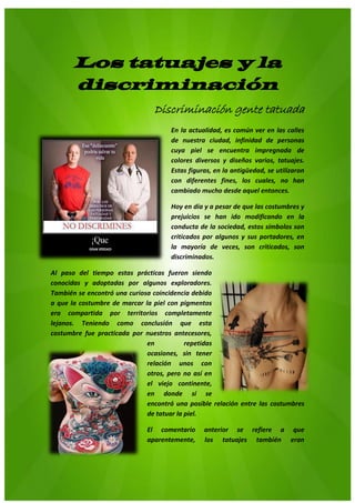 8
Los tatuajes y la
discriminación
Discriminación gente tatuada
En la actualidad, es común ver en las calles
de nuestra ciudad, infinidad de personas
cuya piel se encuentra impregnada de
colores diversos y diseños varios, tatuajes.
Estas figuras, en la antigüedad, se utilizaron
con diferentes fines, los cuales, no han
cambiado mucho desde aquel entonces.
Hoy en día y a pesar de que las costumbres y
prejuicios se han ido modificando en la
conducta de la sociedad, estos símbolos son
criticados por algunos y sus portadores, en
la mayoría de veces, son criticados, son
discriminados.
Al paso del tiempo estas prácticas fueron siendo
conocidas y adoptadas por algunos exploradores.
También se encontró una curiosa coincidencia debido
a que la costumbre de marcar la piel con pigmentos
era compartida por territorios completamente
lejanos. Teniendo como conclusión que esta
costumbre fue practicada por nuestros antecesores,
en repetidas
ocasiones, sin tener
relación unos con
otros, pero no así en
el viejo continente,
en donde sí se
encontró una posible relación entre las costumbres
de tatuar la piel.
El comentario anterior se refiere a que
aparentemente, los tatuajes también eran
 