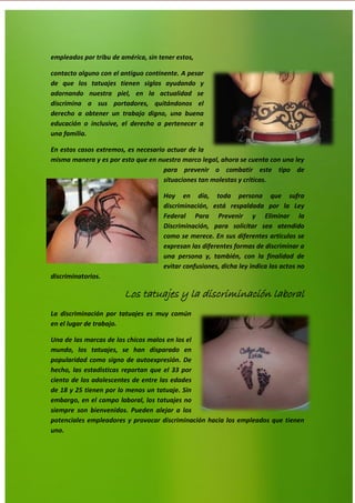 9
empleados por tribu de américa, sin tener estos,
contacto alguno con el antiguo continente. A pesar
de que los tatuajes tienen siglos ayudando y
adornando nuestra piel, en la actualidad se
discrimina a sus portadores, quitándonos el
derecho a obtener un trabajo digno, una buena
educación o inclusive, el derecho a pertenecer a
una familia.
En estos casos extremos, es necesario actuar de la
misma manera y es por esto que en nuestro marco legal, ahora se cuenta con una ley
para prevenir o combatir este tipo de
situaciones tan molestas y críticas.
Hoy en día, toda persona que sufra
discriminación, está respaldada por la Ley
Federal Para Prevenir y Eliminar la
Discriminación, para solicitar sea atendido
como se merece. En sus diferentes artículos se
expresan las diferentes formas de discriminar a
una persona y, también, con la finalidad de
evitar confusiones, dicha ley indica los actos no
discriminatorios.
Los tatuajes y la discriminación laboral
La discriminación por tatuajes es muy común
en el lugar de trabajo.
Una de las marcas de los chicos malos en los el
mundo, los tatuajes, se han disparado en
popularidad como signo de autoexpresión. De
hecho, las estadisticas reportan que el 33 por
ciento de los adolescentes de entre las edades
de 18 y 25 tienen por lo menos un tatuaje. Sin
embargo, en el campo laboral, los tatuajes no
siempre son bienvenidos. Pueden alejar a los
potenciales empleadores y provocar discriminación hacia los empleados que tienen
uno.
 