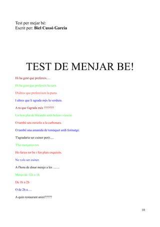 Test per mejar bé:
Escrit per: Biel Cussó Garcia

TEST DE MENJAR BE!
Hi ha gent que prefereix.....
Hi ha gent que prefereix la carn.
D'altres que prefereixen la pasta.
I altres que li agrada més la verdura.
A tu que t'agrada més ???????
Un bon plat de fricandó amb bolets i cuscús.
O també uns raviolis a la carbonara.
O també una amanida de tomàquet amb formatge.
T'agradaria ser cuiner però.....
T'ho menjaries tot.
Ho faries tot be i fen plats exquisits.
No vols ser cuiner.
A l'hora de dinar menjo a les ........
Menjo de 12h a 1h.
De 1h a 2h
O de 2h a.....
A quin restaurant aniré?????

10

 