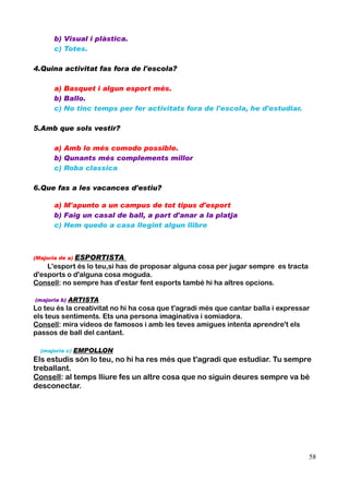 b) Visual i plàstica.
c) Totes.
4.Quina activitat fas fora de l'escola?
a) Basquet i algun esport més.
b) Ballo.
c) No tinc temps per fer activitats fora de l'escola, he d'estudiar.
5.Amb que sols vestir?
a) Amb lo més comodo possible.
b) Qunants més complements millor
c) Roba classica
6.Que fas a les vacances d'estiu?
a) M'apunto a un campus de tot tipus d'esport
b) Faig un casal de ball, a part d'anar a la platja
c) Hem quedo a casa llegint algun llibre

ESPORTISTA
L'esport és lo teu,si has de proposar alguna cosa per jugar sempre es tracta
d'esports o d'alguna cosa moguda.
Consell: no sempre has d'estar fent esports també hi ha altres opcions.
(Majoria de a)

(majoria b)

ARTISTA

Lo teu és la creativitat no hi ha cosa que t'agradi més que cantar balla i expressar
els teus sentiments. Ets una persona imaginativa i somiadora.
Consell: mira vídeos de famosos i amb les teves amigues intenta aprendre't els
passos de ball del cantant.
(majoria c)

EMPOLLON

Els estudis són lo teu, no hi ha res més que t'agradi que estudiar. Tu sempre
treballant.
Consell: al temps lliure fes un altre cosa que no siguin deures sempre va bé
desconectar.

58

 