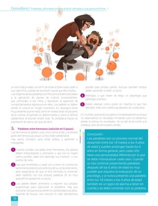 posible para ambas partes. Aunque también ambos
deben aprender a ceder un poco.
4.	 Anímalos a que traten de elegir un desenlace que
satisfaga a ambos.
5.	 Deben planear como poner en marcha lo que han
decidido, todo con nuestra ayuda pero sin sustituirlos.
En muchas ocasiones los padres nos desesperamos porque
no observamos un resultado inmediato; pero no debemos
perder la calma, los resultados no se dan de la noche a la
mañana, pero se terminarán viendo.
un sitio más privado con el fin de evitar a toda costa ceder a
sus caprichos, a pesar de la presión social que ello implica.
Los orígenes de las pataletas con frecuencia están asociadas
a la aplicación de pautas de crianza inconsistentes,
que confunden a los niños y favorecen la aparición de
comportamientos explosivos en ellos. Los padres no deben
perder el control en ningún momento. Es necesario tener
muy presente que en está, como en tantas otras situaciones
de la crianza, el ejemplo es determinante y como lo afirmó
sabiamente el escritor André Gide, “la verdadera fuerza se
expresa en la calma con que se obra”.
5. Pataletas entre hermanos (solución en 5 pasos)
Los hermanos se pelean unas cinco veces al día, y la tercera
parte del tiempo que pasan juntos están peleándose.
Hay varios consejos para evitar peleas y aprender a
manejarlas:
1.	 Cuando suceda una pelea entre hermanos, los padres
deben tranquilizarlos y animarlos a que con la mayor
calma posible, cada uno exponga sus motivos y sus
puntos de vista.
2.	 Hay que enseñarles a cada uno a tener en cuenta los
sentimientosdelotroylosefectosdesucomportamiento,
para asegurarse de que el otro hermano lo entiende;
debe repetirlo con sus propias palabras (Si es muy
pequeño le ayudamos un poco)
3.	 Los padres deben animarlos a exponer sus propias
sugerencias para solucionar el problema. Hay que
escucharconpacienciaytenerencuentatodassusideas,
tratando de buscar una solución lo más satisfactoria
1.
2.
3.
4.
5.
10
Conclusión:
Las pataletas son un proceso normal del
desarrollo entre los 18 meses a los 4 años
de edad y pueden prolongar hasta los 6
años en forma general; pero cada niño
tiene una personalidad diferente por lo que
se debe individualizar cada caso. Cuando
su hijo continúe presentando pataletas
después de los 6 años de edad es muy
posible que requiera la evaluación de un
psicólogo, y si nunca presentó una pataleta
entre los 18 meses a los 4 años de edad
también es un signo de alarma a tener en
cuenta y se debe comentar con su pediatra.
Consultorio / Pataletas, afrontelas en una actitud calmada y una posicion firme
 