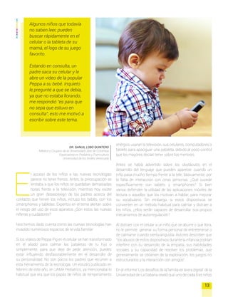 E
l acceso de los niños a las nuevas tecnologías
parece no tener frenos. Antes, la preocupación se
limitaba a que los niños se quedaban demasiadas
horas frente a la televisión, mientras hoy existe
un gran desasosiego de los padres acerca del
contacto que tienen los niños, incluso los bebés, con los
smartphones y tabletas. Expertos en el tema alertan sobre
el riesgo del uso de esos aparatos ¿Son estos las nuevas
niñeras y cuidadores?
Nos hemos dado cuenta como las nuevas tecnologías han
invadido numerosos espacios de la vida familiar.
Si los videos de Peppa Pig en el celular se han transformado
en el aliado para calmar las pataletas de tu hijo o
simplemente, para que deje de pedir atención, puedes
estar influyendo desfavorablemente en el desarrollo de
su personalidad. No son pocos los padres que recurren a
esta herramienta de la tecnología. Un estudio publicado en
febrero de este año, en JAMA Pediatrics, ya mencionaba lo
habitual que era que los papás de niños de temperamento
DR. DANUIL LOBO QUINTERO
Médico y Cirujano de la Universidad Libre de Colombia
Especialista en Pediatría y Puericultura
Universidad de los Andes Venezuela
13
Algunos niños que todavía
no saben leer, pueden
buscar rápidamente en el
celular o la tableta de su
mamá, el logo de su juego
favorito.
Estando en consulta, un
padre saca su celular y le
abre un video de la popular
Peppa a su bebé. Inquieto
le pregunté a que se debía,
ya que no estaba llorando,
me respondió “es para que
no sepa que estuvo en
consulta”, esto me motivó a
escribir sobre este tema.
enérgico usaran la televisión, sus celulares, computadores o
tablets para apaciguar una pataleta, debido al poco control
que los mayores decían tener sobre los menores.
Antes se había advertido sobre los obstáculos en el
desarrollo del lenguaje que pueden aparecer cuando un
niño pasa mucho tiempo frente a la tele; básicamente, por
la falta de interacción con otras personas. ¿Qué sucede
específicamente con tablets y smartphones? Si bien
varios defienden la utilidad de las aplicaciones móviles de
lectura o aquellas que los motivan a hablar, para mejorar
su vocabulario. Sin embargo, si estos dispositivos se
convierten en un método habitual para calmar y distraer a
los niños, ¿ellos serán capaces de desarrollar sus propios
mecanismos de autorregulación?
Al distraer con el celular a un niño que se aburre o que llora,
no le permite generar su forma personal de entretenerse o
de calmarse cuando sienta angustia. Autores describen que
“los abusos de estos dispositivos durante la infancia podrían
interferir con su desarrollo de la empatía, sus habilidades
sociales y su capacidad de resolver los problemas, que
generalmente se obtienen de la exploración, los juegos no
estructurados y la interacción con amigos”.
En el informe ‘Los desafíos de la familia en la era digital’ de la
Universidad de La Sabana reveló que uno de cada tres niños
 