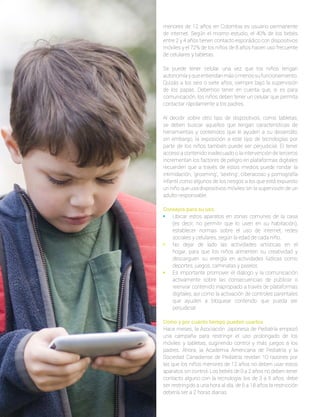 menores de 12 años en Colombia es usuario permanente
de internet. Según el mismo estudio, el 40% de los bebés
entre 2 y 4 años tienen contacto esporádico con dispositivos
móviles y el 72% de los niños de 8 años hacen uso frecuente
de celulares y tabletas.
Se puede tener celular una vez que los niños tengan
autonomíayqueentiendanmásomenossufuncionamiento.
Quizás a los seis o siete años, siempre bajo la supervisión
de los papás. Debemos tener en cuenta que, si es para
comunicación, los niños deben tener un celular que permita
contactar rápidamente a los padres.
Al decidir sobre otro tipo de dispositivos, como tabletas,
se deben buscar aquellos que tengan características de
herramientas y contenidos que le ayuden a su desarrollo;
sin embargo, la exposición a este tipo de tecnologías por
parte de los niños también puede ser perjudicial. El tener
acceso a contenido inadecuado o la intervención de terceros
incrementan los factores de peligro en plataformas digitales
recuerden que a través de estos medios puede rondar la
intimidación, ‘grooming’, ‘sexting’, ciberacoso y pornografía
infantil como algunos de los riesgos a los que está expuesto
un niño que usa dispositivos móviles sin la supervisión de un
adulto responsable.
Consejos para su uso
•	 Ubicar estos aparatos en zonas comunes de la casa
(es decir, no permitir que lo usen en su habitación),
establecer normas sobre el uso de internet, redes
sociales y celulares, según la edad de cada niño.
•	 No dejar de lado las actividades artísticas en el
hogar, para que los niños alimenten su creatividad y
descarguen su energía en actividades lúdicas como
deportes, juegos, caminatas y paseos.
•	 Es importante promover el diálogo y la comunicación
activamente sobre las consecuencias de publicar o
reenviar contenido inapropiado a través de plataformas
digitales, así como la activación de controles parentales
que ayuden a bloquear contenido que pueda ser
perjudicial.
Cómo y por cuánto tiempo pueden usarlos
Hace meses, la Asociación Japonesa de Pediatría empezó
una campaña para restringir el uso prolongado de los
móviles y tabletas, sugiriendo control y más juegos a los
padres. Ahora, la Academia Americana de Pediatría y la
Sociedad Canadiense de Pediatría revelan 10 razones por
las que los niños menores de 12 años no deben usar estos
aparatos sin control. Los bebés de 0 a 2 años no deben tener
contacto alguno con la tecnología; los de 3 a 5 años, debe
ser restringido a una hora al día, de 6 a 18 años la restricción
debería ser a 2 horas diarias.
 
