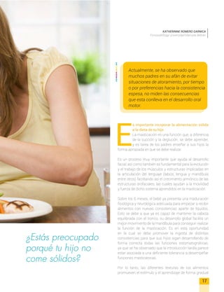 Actualmente, se ha observado que
muchos padres en su afán de evitar
situaciones de atoramiento, por tiempo
o por preferencias hacia la consistencia
espesa, no miden las consecuencias
que esta conlleva en el desarrollo oral
motor.
¿Estás preocupado
porqué tu hijo no
come sólidos?
E
s importante incoporar la alimentación sólida
a la dieta de tu hijo
La masticación es una función que, a diferencia
de la succión y la deglución, se debe aprender,
y es tarea de los padres enseñar a sus hijos la
forma apropiada en que se debe realizar.
Es un proceso muy importante que ayuda al desarrollo
facial, así como también es fundamental para la evolución
y el trabajo de los músculos y estructuras implicadas en
la articulación del lenguaje (labios, lengua y mandíbula
entre otros) facilitando así el crecimiento armónico de las
estructuras orofaciales, las cuales ayudan a la movilidad
y fuerza de dicho sistema aprendidos en la masticación.
Sobre los 6 meses, el bebé ya presenta una maduración
fisiológica y neurológica adecuada para empezar a recibir
alimentos con nuevas consistencias aparte de líquidos.
Esto se debe a que ya es capaz de mantener la cabeza
equilibrada con el tronco, su desarrollo global facilita un
mejor movimiento de la mandíbula para conseguir realizar
la función de la masticación. Es en esta oportunidad
en la cual se debe promover la ingesta de distintas
consistencias para que sus hijos sigan desarrollando de
forma correcta todas las funciones estomatognáticas,
ya que se ha observado que la introducción tardía parece
estar asociada a una deficiente tolerancia a desempeñar
funciones masticatorias.
Por lo tanto, las diferentes texturas de los alimentos
promueven el estímulo y el aprendizaje de forma gradual
17
KATHERINNE ROMERO GARNICA
Fonoaudióloga Universidad Manuela Beltrán
 