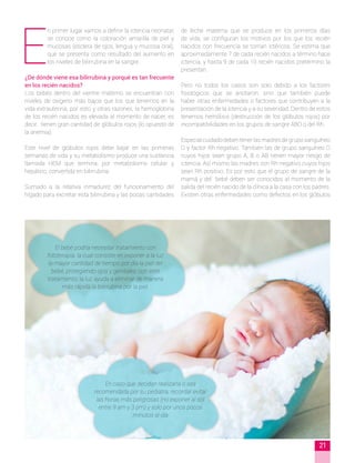 E
n primer lugar vamos a definir la ictericia neonatal;
se conoce como la coloración amarilla de piel y
mucosas (esclera de ojos, lengua y mucosa oral),
que se presenta como resultado del aumento en
los niveles de bilirrubina en la sangre.
¿De dónde viene esa bilirrubina y porqué es tan frecuente
en los recién nacidos?
Los bebés dentro del vientre materno se encuentran con
niveles de oxígeno más bajos que los que tenemos en la
vida extrauterina, por esto y otras razones, la hemoglobina
de los recién nacidos es elevada al momento de nacer, es
decir, tienen gran cantidad de glóbulos rojos (lo opuesto de
la anemia).
Este nivel de glóbulos rojos debe bajar en las primeras
semanas de vida y su metabolismo produce una sustancia
llamada HEM que termina, por metabolismo celular y
hepático, convertida en bilirrubina.
Sumado a la relativa inmadurez del funcionamiento del
hígado para excretar esta bilirrubina y las pocas cantidades
de leche materna que se produce en los primeros días
de vida, se configuran los motivos por los que los recién
nacidos con frecuencia se tornan ictéricos. Se estima que
aproximadamente 7 de cada recién nacidos a término hace
ictericia, y hasta 9 de cada 10 recién nacidos pretérmino la
presentan.
Pero no todos los casos son solo debido a los factores
fisiológicos que se anotaron, sino que también puede
haber otras enfermedades o factores que contribuyen a la
presentación de la ictericia y a su severidad. Dentro de estos
tenemos hemólisis (destrucción de los glóbulos rojos) por
incompatibilidades en los grupos de sangre ABO o del Rh.
Especialcuidadodebentenerlasmadresdegrupo sanguíneo
O y factor Rh negativo. También las de grupo sanguíneo O
cuyos hijos sean grupo A, B o AB tienen mayor riesgo de
ictericia. Así mismo las madres con Rh negativo cuyos hijos
sean Rh positivo. Es por esto que el grupo de sangre de la
mamá y del bebé deben ser conocidos al momento de la
salida del recién nacido de la clínica a la casa con los padres.
Existen otras enfermedades como defectos en los glóbulos
El bebé podría necesitar tratamiento con
fototerapia, la cual consiste en exponer a la luz
la mayor cantidad de tiempo por día la piel del
bebé, protegiendo ojos y genitales; con este
tratamiento, la luz ayuda a eliminar de manera
más rápida la bilirrubina por la piel.
En caso que decidan realizarla o sea
recomendada por su pediatra, recordar evitar
las horas más peligrosas (no exponer al sol
entre 9 am y 3 pm) y solo por unos pocos
minutos al día
21
 