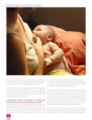 rojos (tipo esferocitosis) o enfermedades metabólicas,
(como deficiencia de glucosa 6 fosfato deshidrogenasa o
enfermedades hepáticas), que también causan ictericia.
Afortunadamente, la mayoría de recién nacidos presentan
una ictericia llamada fisiológica, es decir, que no tiene los
factores anteriores y que no llega a niveles elevados que
impliquen necesidad de fototerapia ya que desaparece en
una semana apróximadamente.
¿Qué debemos evaluar como padres o cuidadores de
nuestro recién nacido en los primeros días en casa?
La mejor prevención para no aumentar la ictericia, es una
adecuada alimentación. Se debe ofrecer el seno materno
entre 10 a 12 veces al día, lo que va a estimular una mejor
produccióndelecheydeposicionesmásfrecuentes(recordar
que la bilirrubina se elimina por la deposición y por la orina,
por lo que tener deposiciones frecuentes es deseable).
En caso de dificultades con la lactancia es recomendable
consultar; en caso de no disponerse de lactancia materna,
se daría fórmula mientras esto se soluciona.
Se debe vigilar el color de los bebés especialmente de ojos
y piel. Se recomienda revisarlo a la luz del día y si notan
coloración amarillenta es mejor consultar, lo ideal es que los
recién nacidos sean evaluados por el pediatra hacia los 3 a 4
días de nacidos, para que se realice un examen físico al bebé
y el pediatra definirá la necesidad de tomar o no examen
de sangre para medir las bilirrubinas. De acuerdo al examen
físico y a los factores de riesgo que se puedan tener.
En caso que los niveles de bilirrubina se encuentren
elevados, por encima de unos valores definidos de acuerdo a
tablas internacionales, el bebé podría necesitar tratamiento
22
Informe / ¡Mi bebé está amarillo! Ictericia neonatal
 