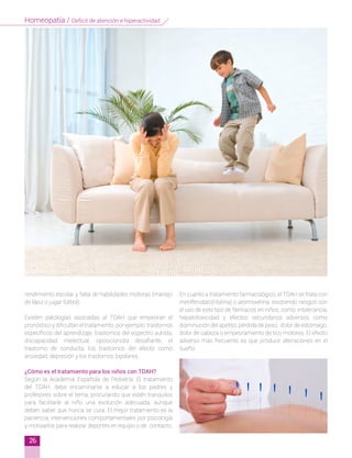 rendimiento escolar y falta de habilidades motoras (manejo
de lápiz o jugar fútbol).
Existen patologías asociadas al TDAH que empeoran el
pronóstico y dificultan el tratamiento, por ejemplo: trastornos
específicos del aprendizaje, trastornos del espectro autista,
discapacidad intelectual, oposicionista desafiante, el
trastorno de conducta, los trastornos del afecto como
ansiedad, depresión y los trastornos bipolares.
¿Cómo es el tratamiento para los niños con TDAH?
Según la Academia Española de Pediatría, El tratamiento
del TDAH, debe encaminarse a educar a los padres y
profesores sobre el tema, procurando que estén tranquilos
para facilitarle al niño una evolución adecuada, aunque
deben saber que nunca se cura. El mejor tratamiento es la
paciencia, intervenciones comportamentales por psicología
y motivarlos para realizar deportes en equipo o de contacto.
En cuanto a tratamiento farmacológico, el TDAH se trata con
metilfenidato(ritalina) o atomoxetina, existiendo riesgos con
el uso de este tipo de fármacos en niños, como: intolerancia,
hepatotoxicidad y efectos secundarios adversos como
disminución del apetito, pérdida de peso, dolor de estómago,
dolor de cabeza o empeoramiento de tics motores. El efecto
adverso más frecuente es que produce alteraciones en el
sueño.
26
Homeopatía / Deficit de atención e hiperactividad
 