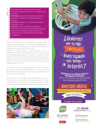 También contamos con acupuntura, masaje tuina o
digitopuntura que ayudan a disminuir la hiperactividad y a
relajar al niño. De igual manera el manejo de esencias florales
enfocadas en aumentar la concentración.
Además se puede según la edad, entrenar al niño o
adolescente en técnicas de relajación, ejercicios de respiración
o musicoterapia para ayudar a encontrar el equilibrio. Existe
también en el campo de la homeopatía, medicamentos que
ayudan a disminuir eficientemente los síntomas de déficit de
atención o de hiperactividad sin los efectos secundarios de los
medicamentos químicos.
Encontramos así varias opciones para los niños con déficit
de atención e hiperactividad diferentes a los tratamientos
convencionales que podrían ayudar a mejorar la calidad de vida
de los niños y de los padres.
Sea cual sea el tratamiento que prefiera para su hijo con
TDAH, debe ser siempre muy bien asesorado por un equipo
interdisciplinario compuesto por psicología, pediatra, terapia
ocupacional, fonoaudiología, neuropsicología y neuropediatría.
Afortunadamente, existen también terapias
naturales que podrían contribuir al manejo de esta
patología:
Fitoterapia: El uso de plantas como manzanilla,
pasiflora, tilo, valeriana, melisa, gingo biloba o
ginseng.
Vitaminas: Omega 3 y 6, vitaminas del grupo B,
vitaminas A, C y E.
Nutrición: Existen alimentos que producen
hiperactividad, como harinas refinadas, azúcares,
colorantes, chocolates y conservantes; si los
eliminamos de la dieta observaremos cambios
importantes.
 