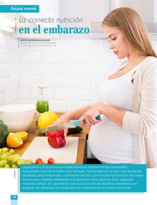 La correcta nutrición
en el embarazo
La gestación y la lactancia son etapas donde se incrementan las necesidades
nutricionales tanto de la madre como del bebé. Esto se debe por un lado a las demandas
requeridas para el desarrollo y crecimiento del feto y por otro para la formación de nuevas
estructuras o materias necesarias en la gestación como placenta, útero, glándulas
mamarias, sangre, etc. Igualmente para la constitución de depósitos energéticos que
aseguran las demandas de energía que van a presentarse en el parto y lactancia.
Futura mamá
28
NÉSTOR WANDURRAGA BARÓN
Especialista en Ginecología y Obstetricia
Universidad Industrial de Santander UIS
 