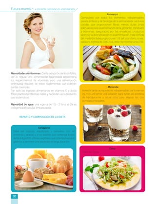 Necesidadesdevitaminas:Conlaexcepcióndelácidofólico,
por lo regular una alimentación balanceada proporciona
los requerimientos de vitaminas, pero una alimentación
defectuosa requiere de estos suplementos que cubrirán
ciertas carencias.
Tan solo las ingestas alimentarias en vitamina D y ácido
fólico plantean problemas reales y necesitan un suplemento
casi sistemático.
Necesidad de agua: una ingesta de 1.5 - 2 litros al día es
indispensable para las embarazadas.
Desayuno
Debe ser copioso, equilibrado y completo, rico en
proteínas y grasas y, si es posible, que contenga lípidos
de fácil digestión y fibras vegetales, que retarda el vaciado
gástrico y permiten una saciedad de larga duración.
Almuerzo
Compuesto por todos los elementos indispensables
para la síntesis y la fisiología de la embarazada: verduras
cocidas que proporcionan fibras menos duras (más
adecuadas para la alimentación de la gestante), minerales
y vitaminas, asegurados por las ensaladas, productos
lácteos y la diversificación en la alimentación. Esta comida
del mediodía debe proporcionar 1/3 del total diario, o sea,
para una ingesta de 2200 Kcal, debe representar unas 750.
Merienda
A media tarde, aunque no es indispensable, por lo menos
es muy útil tomar una colación para evitar los accesos
de hipoglucemia y sobre todo, para aligerar las dos
comidas principales.
Cena
Debe ser ligera.
REPARTO Y COMPOSICIÓN DE LA DIETA
30
Futura mamá / La correcta nutrición en el embarazo
 
