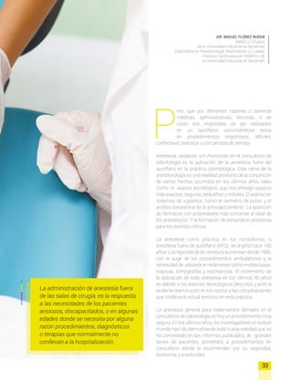 P
ero, que por diferentes razones o barreras
médicas, administrativas, técnicas, o de
costo son imposibles de ser realizados
en un quirófano; convirtiéndose estos
en procedimientos engorrosos, difíciles,
conflictivos, tediosos y con pérdida de tiempo.
Anestesia, sedación y/o monitoreo en el consultorio de
odontología es la aplicación de la anestesia fuera del
quirófano en la práctica odontológica. Esta rama de la
anestesiología es una realidad producto de la conjunción
de varios hechos ocurridos en los últimos años, tales
como: el avance tecnológico, que nos entregó equipos
más exactos, seguros, pequeños y móviles. El avance en
sistemas de vigilancia, como el oximetro de pulso, y el
análisis biespectral de la actividad cerebral. La aparición
de fármacos con propiedades más cercanas al ideal de
los anestésicos. Y la formación de personal en anestesia
para los eventos críticos.
La anestesia como práctica en los consultorios, o
anestesia fuera de quirófano (AFQ); se originó hace 100
años.LosreportesdelaLiteraturaaumentandesde1996,
con el auge de los procedimientos ambulatorios y la
necesidad de utilizarla en exámenes como endoscopias,
biopsias, tomografías y resonancias. El incremento de
la aplicación de esta anestesia en los últimos 40 años
es debido a los avances tecnologicos descritos y ante la
evidente disminución en los costos y las complicaciones
que conlleva el actual ejercicio en esta práctica.
La anestesia general para tratamientos dentales en el
consultorio de odontología es hoy un procedimiento muy
seguro. En los últimos años, los investigadores en todo el
mundo han ido demostrando esta nueva realidad que se
ha concretado en los informes publicados de grandes
series de pacientes sometidos a procedimientos en
consultorio donde la recomiendan por su seguridad,
economía y practicidad.
DR. MIGUEL FLÓREZ RUEDA
Médico y Cirujano
de la Universidad Industrial de Santander
Especialista en Anestesiología, Reanimación y Cuidado
Intensivo Cardiovascular Pediátrico de
la Universidad Industrial de Santander
33
La administración de anestesia fuera
de las salas de cirugía, es la respuesta
a las necesidades de los pacientes
ansiosos, discapacitados, o en algunas
edades donde se necesita por alguna
razón procedimientos, diagnósticos
o terapias que normalmente no
conllevan a la hospitalización.
 
