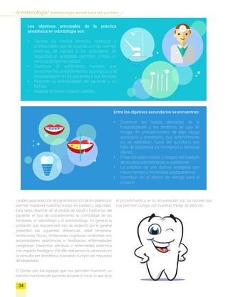 34
Anestesiología/ Anestesiología dentral fuera del quirofano
La adecuada selección de pacientes es otro de los pilares que
permite mantener nuestras metas en calidad y seguridad.
Esta tarea depende de: el estado de salud o trastornos del
paciente; el tipo de procedimiento; la comodidad de los
familiares, el odontólogo y el anestesiólogo. En general la
población que requiere este tipo de sedación por lo general
presentan las siguientes referencias: edad temprana,
limitaciones físicas, limitaciones cognitivas, síndromes con
anormalidades anatómicas o fisiológicas, enfermedades
congénitas, trastornos afectivos o enfermedad sistémica
con impacto fisiológico. Por ello realizamos la valoración en
la consulta pre anestésica buscando cumplir los requisitos
de elegibilidad.
El Contar con los equipos que nos permiten mantener un
estricto monitoreo del paciente durante el inicio, lo que dure
Los objetivos principales de la práctica
anestésica en odontología son:
•	 Facilitar los medíos técnicos, logísticos y
profesionales, que de acuerdo con las normas
mínimas de calidad y los estándares de
seguridad en anestesia, permitan brindar un
servicio de óptima calidad.
•	 Disminuir el sufrimiento humano que
ocasionan los procedimientos quirúrgicos y la
hospitalización en los pacientes y sus familias.
•	 Respetar la individualidad del paciente y su
familia.
•	 Realizar la menor invasión posible.
Entre los objetivos secundarios se encuentran:
•	 Disminuir los costos derivados de la
hospitalización y los derechos de sala de
cirugía, en procedimientos de bajo riesgo
quirúrgico y anestésico, que anteriormente
no se realizaban fuera del quirófano por
falta de asistencia en monitoreo o personal
idóneo.
•	 Evitar los sobre costos y riesgos del traslado
de equipos odontológicos a quirófanos.
•	 La práctica de una óptima analgesia con
menor tiempo y morbilidad postoperatoria.
•	 Contribuir en el ahorro de tiempo para el
cirujano.
el procedimiento y en su recuperación; son las razones que
nos permiten cumplir con nuestras metas de atención.
 