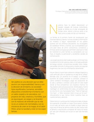 N
uestros hijos no deben desconocer un
pasado cargado de buenas costumbres,
donde la familia es el pilar encargado de
brindar amor, afecto y ternura tanto a los
hijos como a cada uno de sus miembros.
La familia es la primera fuente de socialización que
trasmite hábitos y valores, normas sociales e información
de modelos a seguir, representado en los padres
quienes son los primeros educadores, los encargados
de establecer límites y normas, que acompañados por
una gran dosis de amor, compromiso, constancia y
firmeza serán la brújula que permitirán alcanzar la meta
de mantener la unión familiar, la camaradería con sus
hijos, el respeto, la admiración y excelentes canales de
comunicación.
Las exigencias de la vida moderna dirigen con firmes hilos
invisibles el ritmo de nuestras vidas, un compás acelerado
de trabajo, estudio, compromisos sociales, retos, metas,
zancadillas, temores, frustraciones y miedos son algunas
exigencias a las que nos enfrentamos diariamente.
Hoy en día es un gran logro sobrevivir a largos trayectos y
caos vehicular, para no quedarnos sin algo de la “piñata”
llamada vida, (un ascenso en el trabajo, un anhelado
aumento de sueldo, extender la comisión, comprar el
ultimo artefacto tecnológico, pagar las vacaciones de
la vida y cambiar o comprar carro) pero en este tropel
donde al final competimos con nosotros mismos no
hay espacio para una pausa activa, donde papá y mamá
naufragan en sentimientos de culpa y el pretexto que
se resume en una manoseada frase: “Todo lo hago por
mis hijos” o “ellos necesitan tener lo que yo no tuve”.
Irónicamente lo que menos tienen nuestros hijos es
nuestro tiempo y atención.
Debes tener en cuenta que las metas personales, el deseo
de superación, el anhelar un mejor futuro para tu familia
no es malo, de hecho, eres el modelo a seguir para tus
hijos eres el héroe de admirar todos los días, tienes todo
el derecho a equivocarte a empezar de nuevo mil veces
por esa gran empresa por la que se vale todo llamada
familia.
DRA. ADELA INÉS DÍAZ GARCÍA
Psicóloga y Especialista en Psicología Clínica y de la Salud
Universidad Autónoma de Bucaramanga
37
Ser padres es una decisión que se debe
asumir con responsabilidad, fuerza y con
la decisión de brindarle a la sociedad
hijos equilibrados, humanos, sensibles
dispuestos a transformar el entorno con
un sabio respeto a la naturaleza, con
proyecto de vida, creativos y humildes, que
se equivoquen, se caigan y se levanten
con la madurez de entender que la vida
no es un océano de mermelada y con la
inocencia de creer en la magia, en el ratón
Pérez, amar la navidad y creer en los súper
héroes.
 