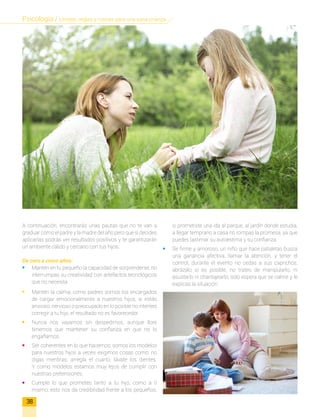 A continuación, encontrarás unas pautas que no te van a
graduar como el padre y la madre del año pero que si decides
aplicarlas podrás ver resultados positivos y te garantizarán
un ambiente cálido y cercano con tus hijos.
De cero a cinco años:
•	 Mantén en tu pequeño la capacidad de sorprenderse, no
interrumpas su creatividad con artefactos tecnológicos
que no necesita.
•	 Mantén la calma; como padres somos los encargados
de cargar emocionalmente a nuestros hijos, si estás
ansioso, nervioso o preocupado en lo posible no intentes
corregir a tu hijo, el resultado no es favorecedor.
•	 Nunca nos vayamos sin despedirnos, aunque llore
tenemos que mantener su confianza en que no lo
engañamos.
•	 Ser coherentes en lo que hacemos; somos los modelos
para nuestros hijos a veces exigimos cosas como: no
digas mentiras, arregla el cuarto, lávate los dientes.
Y como modelos estamos muy lejos de cumplir con
nuestras pretensiones.
•	 Cumple lo que prometes tanto a tu hijo, como a ti
mismo; esto nos da credibilidad frente a los pequeños,
si prometiste una ida al parque, al jardín donde estudia,
a llegar temprano a casa no rompas la promesa, ya que
puedes lastimar su autoestima y su confianza.
•	 Se firme y amoroso, un niño que hace pataletas busca
una ganancia afectiva, llamar la atención, y tener el
control, durante el evento no cedas a sus caprichos,
abrázalo si es posible, no trates de manipularlo, ni
asustarlo ni chantajearlo, solo espera que se calme y le
explicas la situación.
38
Psicología / Límites, reglas y rutinas para una sana crianza
 