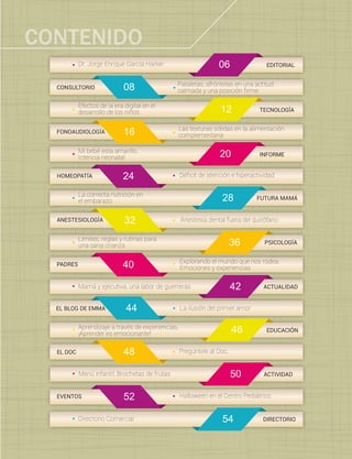 4
Dr. Jorge Enrique García Harker
24
28
32
36
40
42
44
EDITORIAL
FUTURA MAMÁ
HOMEOPATÍA
PSICOLOGÍA
ACTUALIDAD
ANESTESIOLOGÍA
PADRES
EL BLOG DE EMMA
Anestesia dental fuera del quirófano
La correcta nutrición en
el embarazo
54 DIRECTORIODirectorio Comercial
Límites, reglas y rutinas para
una sana crianza
Mamá y ejecutiva, una labor de guerreras
Explorando el mundo que nos rodea.
Emociones y experiencias
La ilusión del primer amor
Pataletas, afróntelas en una actitud
calmada y una posición ﬁrme08CONSULTORIO
Efectos de la era digital en el
desarrollo de los niños 12 TECNOLOGÍA
46
16FONOAUDIOLOGÍA
Las texturas sólidas en la alimentación
complementaria
20
Déﬁcit de atención e hiperactividad
EVENTOS Halloween en el Centro Pediátrico
48
52
EL DOC Pregúntele al Doc.
Mi bebé esta amarillo.
Ictericia neonatal INFORME
Aprendizaje a través de experiencias,
¡Aprender es emocionante!
EDUCACIÓN
06
50 ACTIVIDADMenú infantil. Brochetas de frutas
CONTENIDO
 