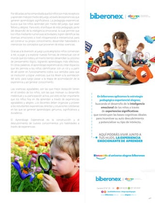 Pordécadassehacomprobadoquelosniñossonmásreceptivos
yaprendenmáspormediodeljuego,atravésdeexperienciasque
generen aprendizajes significativos. La pedagogía experiencial,
busca que los niños aprendan por medio del juego, que sean
felices y alegres. Para esto, el enfoque de esta pedagogía, parte
del desarrollo de la inteligencia emocional, la cual permite que
los niños mediante numerosas actividades, logren identificar las
diversas emociones a nivel intrapersonal e interpersonal, para
así construir su propio conocimiento, desarrollar habilidades e
interiorizar los conceptos que provienen de estas vivencias.
Gracias a la diversión, al juego y a la alegría los niños comienzan
a reír, a jugar y a explorar nuevas formas de interactuar con el
mundo que los rodea y al mismo tiempo desarrollan su proceso
de pensamiento lógico, logrando aprendizajes más efectivos.
En otras palabras, el aprendizaje experiencial es crear espacios
que les permita a los niños identificarse con un rol y a partir
de allí poner en funcionamiento todos sus sentidos para que
se involucren y lograr vivencias que los lleven a la asimilación
del acto, para luego pasar a la etapa de acomodación de la
experiencia y así generar conocimiento.
Las vivencias agradables, son las que mejor recepción tienen
en el cerebro de los niños, son las que motivan su desarrollo
intelectual y su participación activa, por esto es tan importante
que los niños hoy en día aprendan a través de experiencias
agradables y alegres. Los docentes deben organizar y proveer
a los estudiantes experiencias directas y situaciones cotidianas
en las que se generan aprendizajes genuinos, significativos y
duraderos.
El Aprendizaje Experiencial es la construcción y el
descubrimiento de nuevos conocimientos y/o habilidades a
través de experiencias.
 