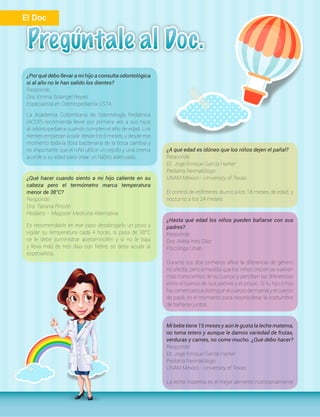 ¿Por qué debo llevar a mi hijo a consulta odontológica
si al año no le han salido los dientes?
Responde:
Dra. Emma Solangel Reyes
Especialista en Odontopediatría USTA
La Academia Colombiana de Odontología Pediátrica
(ACOP) recomienda llevar por primera vez a sus hijos
al odontopediatra cuando cumplen el año de edad. Los
dientes empiezan a salir desde los 6 meses, y desde ese
momento toda la flora bacteriana de la boca cambia y
es importante que el niño utilice un cepillo y una crema
acorde a su edad para crear un hábito adecuado.
¿Qué hacer cuando siento a mi hijo caliente en su
cabeza pero el termómetro marca temperatura
menor de 38°C?
Responde:
Dra. Tatiana Rincón
Pediatra – Magister Medicina Alternativa
Es recomendable en ese caso desabrigarlo un poco y
vigilar su temperatura cada 4 horas, si pasa de 38°C
se le debe suministrar acetaminofén y si no le baja
y lleva más de tres días con fiebre, se debe acudir al
especialista.
¿A qué edad es idóneo que los niños dejen el pañal?
Responde:
Dr. Joge Enrique García Harker
Pediatra Neonatólogo
UNAM México - University of Texas
El control de esfínteres diurno a los 18 meses de edad, y
nocturno a los 24 meses.
¿Hasta qué edad los niños pueden bañarse con sus
padres?
Responde:
Dra. Adela Inés Díaz
Psicóloga Unab
Durante los dos primeros años la diferencia de género
no afecta, pero a medida que los niños crecen se vuelven
más conscientes de su cuerpo y perciben las diferencias
entre el cuerpo de sus padres y el propio. Si tu hijo o hija
ha comenzado a distinguir el cuerpo de mamá y el cuerpo
de papá, es el momento para reconsiderar la costumbre
de bañarse juntos.
Mi bebe tiene 15 meses y aún le gusta la leche materna,
no toma tetero y aunque le damos variedad de frutas,
verduras y carnes, no come mucho. ¿Qué debo hacer?
Responde:
Dr. Joge Enrique García Harker
Pediatra Neonatólogo
UNAM México - University of Texas
La leche materna es el mejor alimento nutricionalmente
El Doc
 