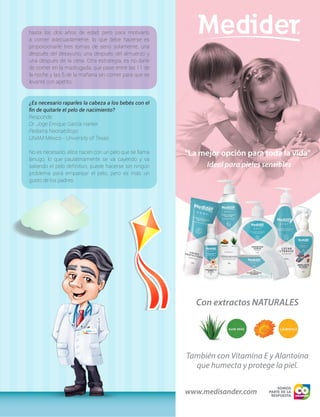 hasta los dos años de edad; pero para motivarlo
a comer adecuadamente, lo que debe hacerse es
proporcionarle tres tomas de seno solamente, una
después del desayuno, una después del almuerzo y
una después de la cena. Otra estrategia, es no darle
de comer en la madrugada; que pase entre las 11 de
la noche y las 5 de la mañana sin comer para que se
levante con apetito.
¿Es necesario raparles la cabeza a los bebés con el
fin de quitarle el pelo de nacimiento?
Responde:
Dr. Joge Enrique García Harker
Pediatra Neonatólogo
UNAM México - University of Texas
No es necesario, ellos nacen con un pelo que se llama
lanugo, lo que paulatinamente se va cayendo y va
saliendo el pelo definitivo, puede hacerse sin ningún
problema para emparejar el pelo, pero es más un
gusto de los padres.
 