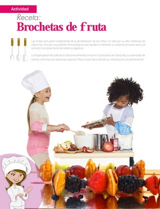 Las frutas son parte fundamental de la alimentación de los niños, no solo por su alto contenido de
vitaminas, sino por sus poderes inmunológicos que ayudan a mantener un sistema nervioso sano y al
correcto funcionamiento del sistema digestivo.
La Organización Mundial de la Salud recomienda consumir 5 porciones de fruta al día, su diversidad de
colores y formas son atractivas para los niños, lo que hace sencillo su introducción a la alimentación.
Receta:
Brochetas de fruta
Actividad
 