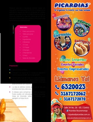 Preparar sencillas y saludables recetas puede ser
una opción para compartir en familia o realizar como
actividad en alguna reunión con amiguitos del colegio,
además se pueden utilizar coloridas frutas que le da un
toque de creatividad y diversión, aparte de ser fácil es
una opción fresca para que tus hijos consuman frutas
como parte de su alimentación.
Preparación:
•	 Lava y/o pela las frutas.
•	 Córtalas (Con ayuda de un adulto) en pequeños
trozos para que queden de similar tamaño.
•	 Inserta cada trozo de fruta en el palito de pincho,
de manera que quede en cada brocheta un pedazo
de cada fruta, la uva puedes ponerlas al final para
evitar pincharte con la punta.
•	 La idea es alternar colores para que se vea una
brocheta divertida y deliciosa.
•	 Si deseas para compensar el ácido de algunas
frutas puedes con delicadeza esparcir pequeñas
líneas de chocolate sobre la brocheta para
agregarle un toque dulce.
Materiales:
•	 Palos para pincho
•	 Tabla para picar
•	 Cuchillo
•	 Ingredientes:
•	 4 Bananos
•	 10 Uvas
•	 12 Fresas
•	 3 Mangos
•	 2 Mandarinas
•	 3 Kiwis
•	 Salsa de chocolate
 