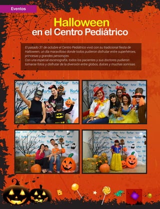en el Centro Pediátrico
Halloween
El pasado 31 de octubre el Centro Pediátrico vivió con su tradicional fiesta de
Halloween, un día maravilloso donde todos pudieron disfrutar entre superhéroes,
princesas y grandes personajes.
Con una especial escenografía, todos los pacientes y sus doctores pudieron
tomarse fotos y disfrutar de la diversión entre globos, dulces y muchas sonrisas.
Eventos
 