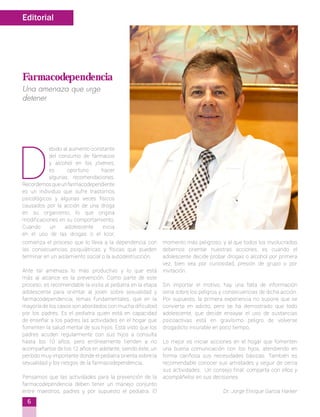 D
ebido al aumento constante
del consumo de fármacos
y alcohol en los jóvenes,
es oportuno hacer
algunas recomendaciones.
Recordemosqueunfarmacodependiente
es un individuo que sufre trastornos
psicológicos y algunas veces físicos
causados por la acción de una droga
en su organismo, lo que origina
modificaciones en su comportamiento.
Cuando un adolescente inicia
en el uso de las drogas o el licor,
comienza el proceso que lo lleva a la dependencia con
las consecuencias psiquiátricas y físicas que pueden
terminar en un aislamiento social o la autodestrucción.
Ante tal amenaza lo más productivo y lo que está
más al alcance es la prevención. Como parte de este
proceso, es recomendable la visita al pediatra en la etapa
adolescente para orientar al joven sobre sexualidad y
farmacodependencia; temas fundamentales, que en la
mayoría de los casos son abordados con mucha dificultad
por los padres. Es el pediatra quien está en capacidad
de enseñar a los padres las actividades en el hogar que
fomenten la salud mental de sus hijos. Está visto que los
padres acuden regularmente con sus hijos a consulta
hasta los 10 años, pero erróneamente tienden a no
acompañarlos de los 12 años en adelante, siendo éste, un
período muy importante donde el pediatra orienta sobre la
sexualidad y los riesgos de la farmacodependencia.
Pensamos que las actividades para la prevención de la
farmacodependencia deben tener un manejo conjunto
entre maestros, padres y por supuesto el pediatra. El
momento más peligroso, y al que todos los involucrados
debemos orientar nuestras acciones, es cuando el
adolescente decide probar drogas o alcohol por primera
vez, bien sea por curiosidad, presión de grupo o por
invitación.
Sin importar el motivo, hay una falta de información
seria sobre los peligros y consecuencias de dicha acción.
Por supuesto, la primera experiencia no supone que se
convierta en adicto, pero se ha demostrado que todo
adolescente, que decide ensayar el uso de sustancias
psicoactivas está en gravísimo peligro de volverse
drogadicto incurable en poco tiempo.
Lo mejor es iniciar acciones en el hogar que fomenten
una buena comunicación con los hijos, atendiendo en
forma cariñosa sus necesidades básicas. También es
recomendable conocer sus amistades y seguir de cerca
sus actividades. Un consejo final: comparta con ellos y
acompáñelos en sus decisiones.
Dr. Jorge Enrique García Harker
Editorial
6
Farmacodependencia
Una amenaza que urge
detener
 