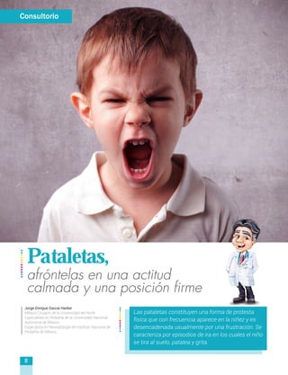 afróntelas en una actitud
calmada y una posición firme
Pataletas,
Las pataletas constituyen una forma de protesta
física que con frecuencia aparece en la niñez y es
desencadenada usualmente por una frustración. Se
caracteriza por episodios de ira en los cuales el niño
se tira al suelo, patalea y grita.
Consultorio
Jorge Enrique García Harker
Médico Cirujano de la Universidad del Norte
Especialista en Pediatría de la Universidad Nacional
Autónoma de México.
Especiaista en Neonatología del Instituto Nacional de
Pediatría de México
8
 